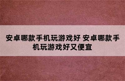 安卓哪款手机玩游戏好 安卓哪款手机玩游戏好又便宜